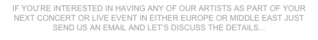 IF YOU’RE INTERESTED IN HAVING ANY OF OUR ARTISTS AS PART OF YOUR NEXT CONCERT OR LIVE EVENT IN EITHER EUROPE OR MIDDLE EAST JUST SEND US AN EMAIL AND LET’S DISCUSS THE DETAILS...